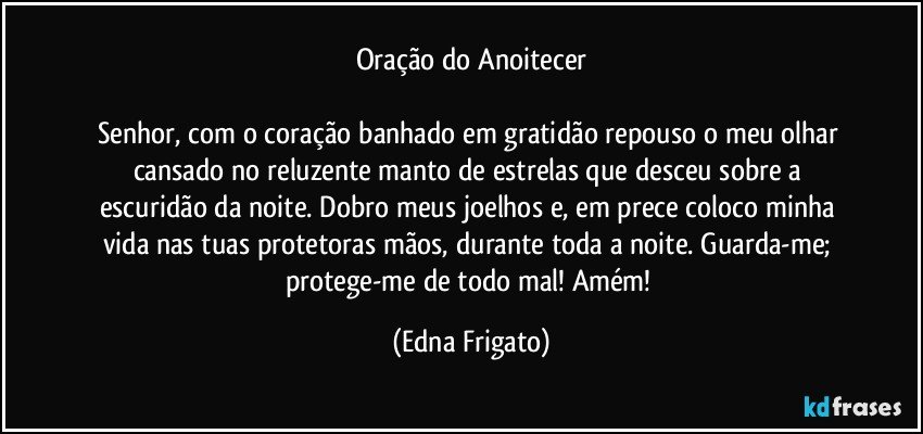 Oração do Anoitecer

Senhor, com o coração banhado em gratidão repouso o meu olhar cansado no reluzente manto de estrelas que desceu sobre a escuridão da noite. Dobro meus joelhos e, em prece coloco minha vida nas tuas protetoras mãos, durante toda a noite. Guarda-me; protege-me de todo mal! Amém! (Edna Frigato)