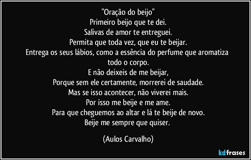 "Oração do beijo"
Primeiro beijo que te dei.
Salivas de amor te entreguei.
Permita que toda vez, que eu te beijar.
Entrega os seus lábios, como a essência do perfume que aromatiza todo o corpo.
E não deixeis de me beijar,
Porque sem ele certamente, morrerei de saudade.
Mas se isso acontecer, não viverei mais.
Por isso me beije e me ame.
Para que cheguemos ao altar e lá te beije de novo.
Beije me sempre que quiser. (Aulos Carvalho)