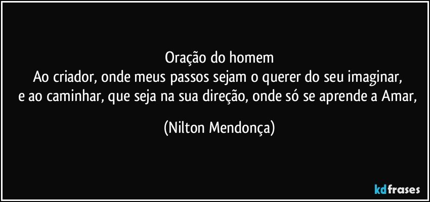 Oração do homem
Ao criador, onde meus passos sejam o querer do seu imaginar, 
e ao caminhar, que seja na sua direção, onde só se aprende a Amar, (Nilton Mendonça)