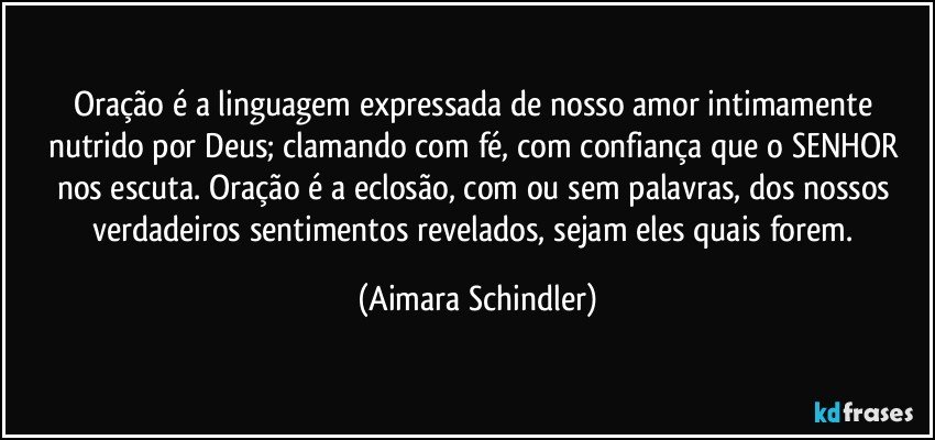 Oração é a linguagem expressada de nosso amor intimamente nutrido por Deus; clamando com fé, com confiança que o SENHOR nos escuta. Oração é a eclosão, com ou sem palavras, dos nossos verdadeiros sentimentos revelados, sejam eles quais forem. (Aimara Schindler)