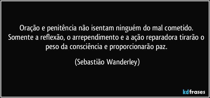 Oração e penitência não isentam ninguém do mal cometido. Somente a reflexão, o arrependimento e a ação reparadora tirarão o peso da consciência e proporcionarão paz. (Sebastião Wanderley)