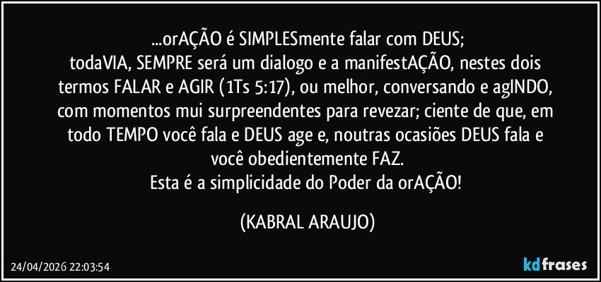 ...orAÇÃO é SIMPLESmente falar com DEUS;
todaVIA, SEMPRE será um dialogo e a manifestAÇÃO, nestes dois termos FALAR e AGIR (1Ts 5:17), ou melhor, conversando e agINDO, com momentos mui surpreendentes para revezar; ciente de que, em todo TEMPO você fala e DEUS age e, noutras ocasiões DEUS fala e você obedientemente FAZ.
Esta é a simplicidade do Poder da orAÇÃO! (KABRAL ARAUJO)