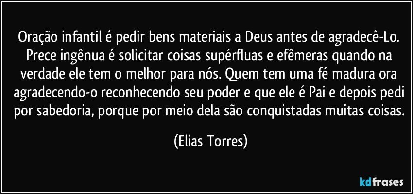 Oração infantil é pedir bens materiais a Deus antes de agradecê-Lo. Prece ingênua é solicitar coisas supérfluas e efêmeras quando na verdade ele tem o melhor para nós. Quem tem uma fé madura ora agradecendo-o reconhecendo seu poder e que ele é Pai e depois pedi por sabedoria, porque por meio dela são conquistadas muitas coisas. (Elias Torres)