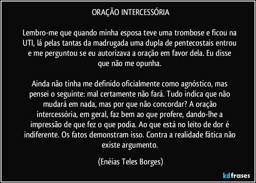 ORAÇÃO INTERCESSÓRIA
 
Lembro-me que quando minha esposa teve uma trombose e ficou na UTI, lá pelas tantas da madrugada uma dupla de pentecostais entrou e me perguntou se eu autorizava a oração em favor dela. Eu disse que não me opunha. 

Ainda não tinha me definido oficialmente como agnóstico, mas pensei o seguinte: mal certamente não fará. Tudo indica que não mudará em nada, mas por que não concordar? A oração intercessória, em geral, faz bem ao que profere, dando-lhe a impressão de que fez o que podia. Ao que está no leito de dor é indiferente. Os fatos demonstram isso. Contra a realidade fática não existe argumento. (Enéias Teles Borges)