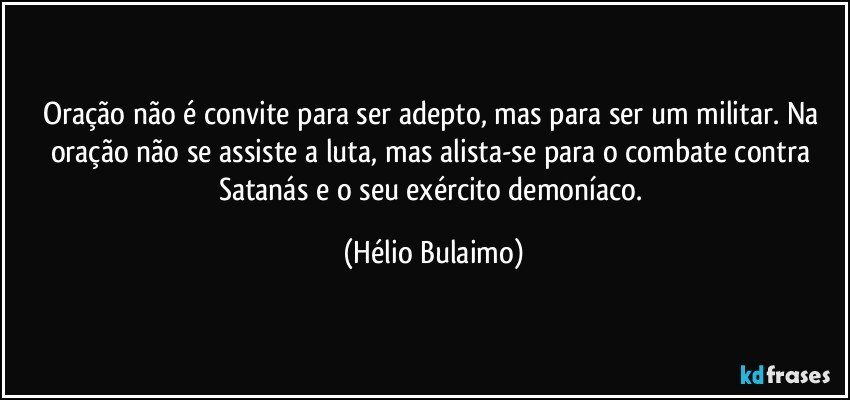 Oração não é convite para ser adepto, mas para ser um militar. Na oração não se assiste a luta, mas alista-se para o combate contra Satanás e o seu exército demoníaco. (Hélio Bulaimo)