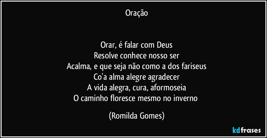 Oração


Orar, é falar com Deus
Resolve conhece nosso ser
Acalma, e que seja não como a dos fariseus
Co'a alma alegre agradecer
A vida alegra, cura, aformoseia
O caminho floresce mesmo no inverno (Romilda Gomes)