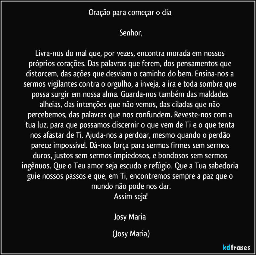 Oração para começar o dia 

Senhor,

Livra-nos do mal que, por vezes, encontra morada em nossos próprios corações. Das palavras que ferem, dos pensamentos que distorcem, das ações que desviam o caminho do bem. Ensina-nos a sermos vigilantes contra o orgulho, a inveja, a ira e toda sombra que possa surgir em nossa alma. Guarda-nos também das maldades alheias, das intenções que não vemos, das ciladas que não percebemos, das palavras que nos confundem. Reveste-nos com a tua luz, para que possamos discernir o que vem de Ti e o que tenta nos afastar de Ti. Ajuda-nos a perdoar, mesmo quando o perdão parece impossível. Dá-nos força para sermos firmes sem sermos duros, justos sem sermos impiedosos, e bondosos sem sermos ingênuos. Que o Teu amor seja escudo e refúgio. Que a Tua sabedoria guie nossos passos e que, em Ti, encontremos sempre a paz que o mundo não pode nos dar.
Assim seja!

Josy Maria (Josy Maria)