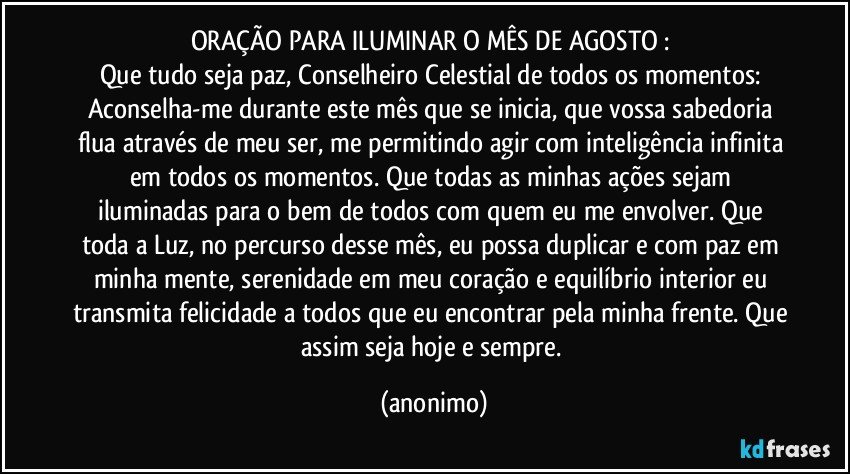 ORAÇÃO PARA ILUMINAR O MÊS DE AGOSTO : 
Que tudo seja paz, Conselheiro Celestial de todos os momentos: Aconselha-me durante este mês que se inicia, que vossa sabedoria flua através de meu ser, me permitindo agir com inteligência infinita em todos os momentos. Que todas as minhas ações sejam iluminadas para o bem de todos com quem eu me envolver. Que toda a Luz, no percurso desse mês, eu possa duplicar e com paz em minha mente, serenidade em meu coração e equilíbrio interior eu transmita felicidade a todos que eu encontrar pela minha frente. Que assim seja hoje e sempre. (anonimo)