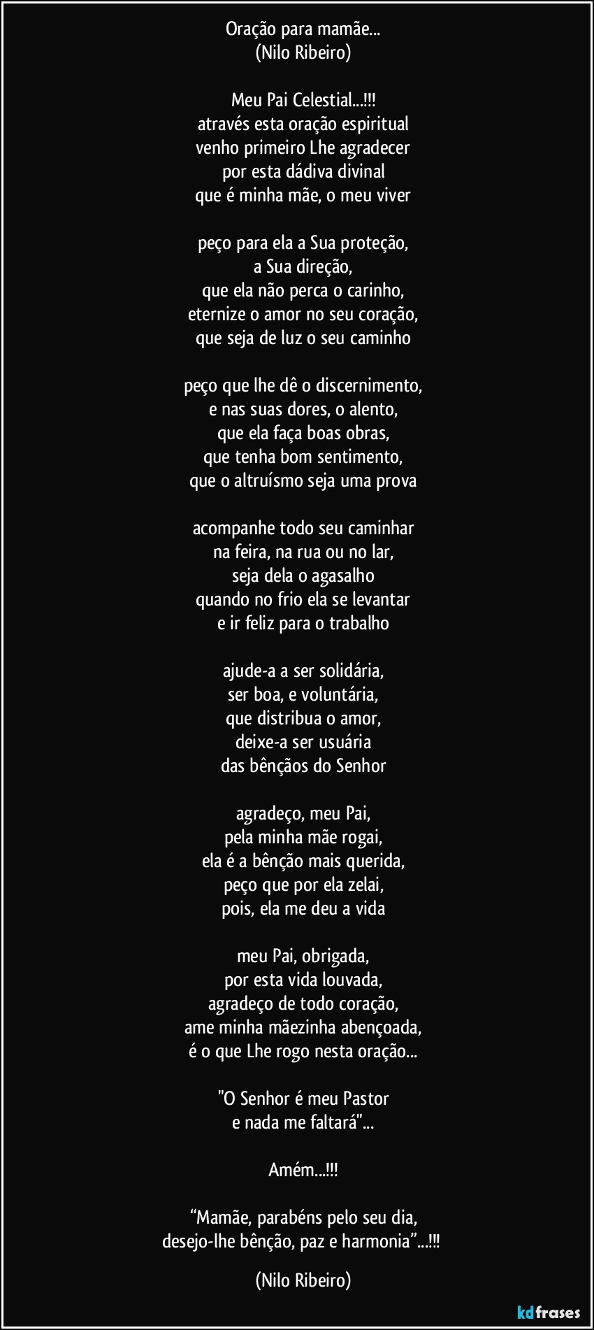 Oração para mamãe...
(Nilo Ribeiro)
 
Meu Pai Celestial...!!!
através esta oração espiritual
venho primeiro Lhe agradecer
por esta dádiva divinal
que é minha mãe, o meu viver
 
peço para ela a Sua proteção,
a Sua direção,
que ela não perca o carinho,
eternize o amor no seu coração,
que seja de luz o seu caminho
 
peço que lhe dê o discernimento,
e nas suas dores, o alento,
que ela faça boas obras,
que tenha bom sentimento,
que o altruísmo seja uma prova
 
acompanhe todo seu caminhar
na feira, na rua ou no lar,
seja dela o agasalho
quando no frio ela se levantar
e ir feliz para o trabalho
 
ajude-a a ser solidária,
ser boa, e voluntária,
que distribua o amor,
deixe-a ser usuária
das bênçãos do Senhor
 
agradeço, meu Pai,
pela minha mãe rogai,
ela é a bênção mais querida,
peço que por ela zelai,
pois, ela me deu a vida
 
meu Pai, obrigada,
por esta vida louvada,
agradeço de todo coração,
ame minha mãezinha abençoada,
é o que Lhe rogo nesta oração...
 
"O Senhor é meu Pastor
e nada me faltará"...

Amém...!!!

“Mamãe, parabéns pelo seu dia,
desejo-lhe bênção, paz e harmonia”...!!! (Nilo Ribeiro)