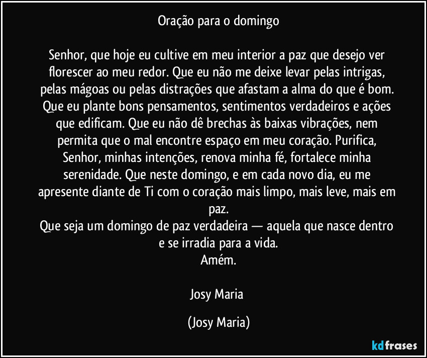 Oração para o domingo

Senhor, que hoje eu cultive em meu interior a paz que desejo ver florescer ao meu redor. Que eu não me deixe levar pelas intrigas, pelas mágoas ou pelas distrações que afastam a alma do que é bom. Que eu plante bons pensamentos, sentimentos verdadeiros e ações que edificam. Que eu não dê brechas às baixas vibrações, nem permita que o mal encontre espaço em meu coração. Purifica, Senhor, minhas intenções, renova minha fé, fortalece minha serenidade. Que neste domingo, e em cada novo dia, eu me apresente diante de Ti com o coração mais limpo, mais leve, mais em paz.
Que seja um domingo de paz verdadeira — aquela que nasce dentro e se irradia para a vida.
Amém.

Josy Maria (Josy Maria)