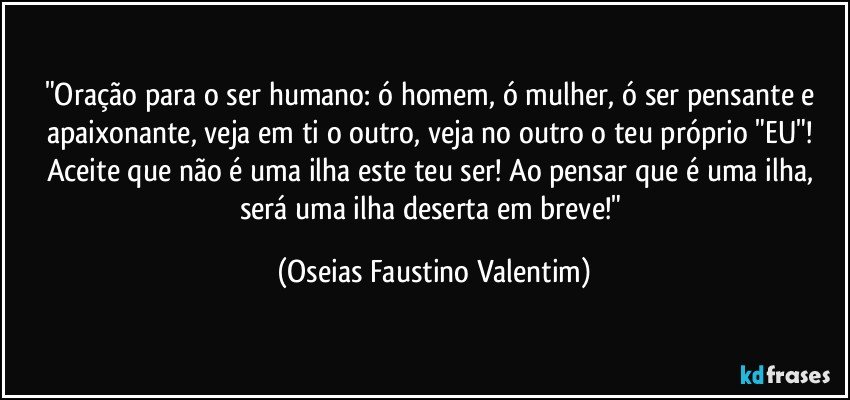 "Oração para o ser humano: ó homem, ó mulher, ó ser pensante e apaixonante, veja em ti o outro, veja no outro o teu próprio "EU"! Aceite que não é uma ilha este teu ser! Ao pensar que é uma ilha, será uma ilha deserta em breve!" (Oseias Faustino Valentim)