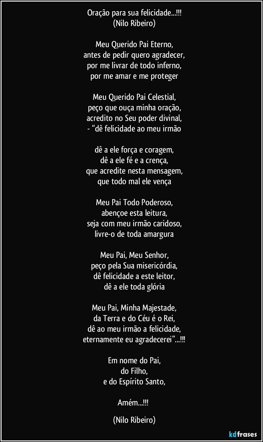 Oração para sua felicidade...!!!
(Nilo Ribeiro)

Meu Querido Pai Eterno,
antes de pedir quero agradecer,
por me livrar de todo inferno,
por me amar e me proteger

Meu Querido Pai Celestial,
peço que ouça minha oração,
acredito no Seu poder divinal,
- “dê felicidade ao meu irmão

dê a ele força e coragem,
dê a ele fé e a crença,
que acredite nesta mensagem,
que todo mal ele vença

Meu Pai Todo Poderoso,
abençoe esta leitura,
seja com meu irmão caridoso,
livre-o de toda amargura

Meu Pai, Meu Senhor,
peço pela Sua misericórdia,
dê felicidade a este leitor,
dê a ele toda glória

Meu Pai, Minha Majestade,
da Terra e do Céu é o Rei,
dê ao meu irmão a felicidade,
eternamente eu agradecerei”...!!!

Em nome do Pai,
do Filho,
e do Espírito Santo,

Amém...!!! (Nilo Ribeiro)