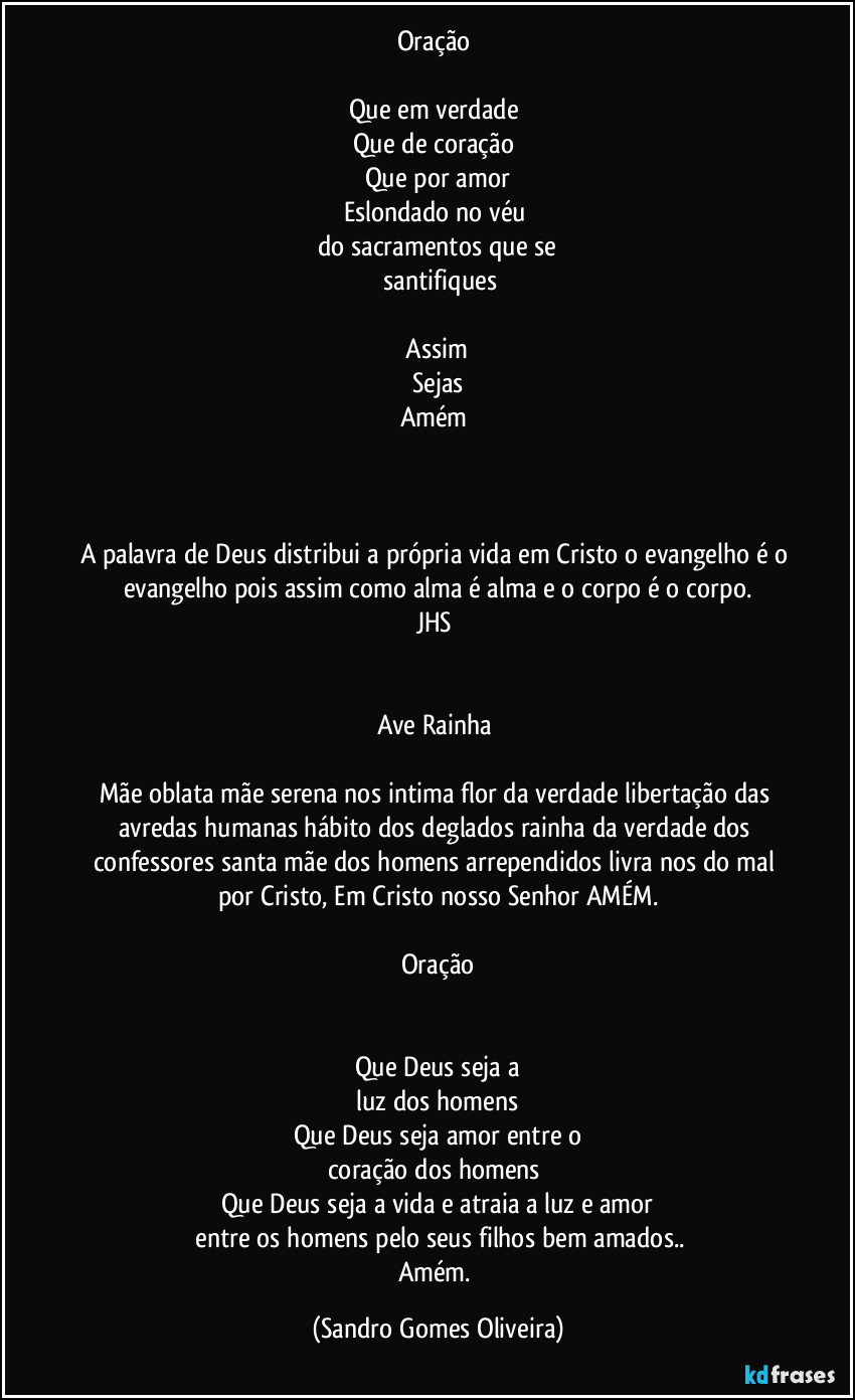 Oração 

Que em verdade 
Que de coração 
Que por amor
Eslondado no véu 
do sacramentos que se
 santifiques

 Assim 
Sejas
Amém 



A palavra de Deus  distribui a própria vida em Cristo o evangelho é o evangelho pois assim como alma é alma e o corpo é o corpo.
JHS 


Ave Rainha 

Mãe oblata mãe serena nos intima flor da verdade libertação das avredas humanas hábito dos deglados rainha da verdade dos confessores santa mãe dos homens arrependidos livra nos do mal por Cristo, Em Cristo nosso Senhor AMÉM.

Oração


Que Deus seja a
 luz dos homens 
Que Deus seja amor entre o
coração dos homens 
Que Deus seja a vida  e atraia a luz e amor
 entre os homens pelo seus filhos bem amados..
Amém. (Sandro Gomes Oliveira)