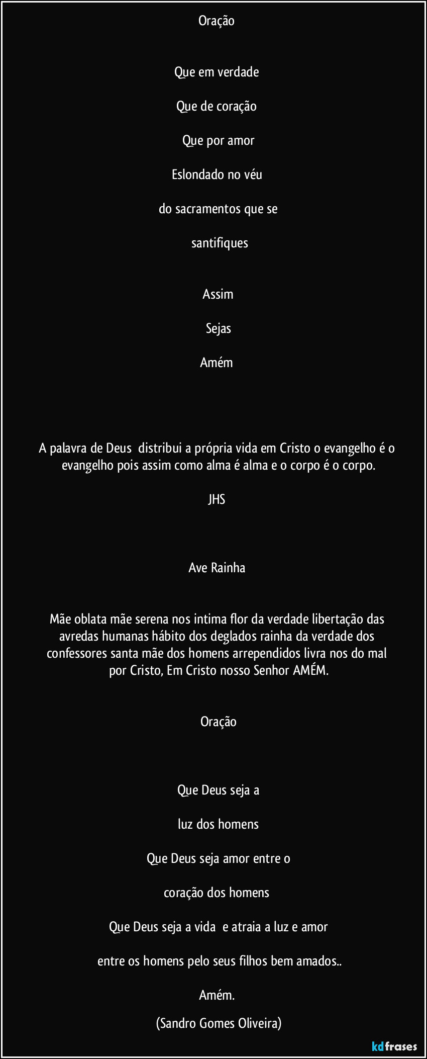 Oração
Que em verdade
Que de coração
Que por amor
Eslondado no véu
do sacramentos que se
santifiques
Assim
Sejas
Amém
A palavra de Deus distribui a própria vida em Cristo o evangelho é o evangelho pois assim como alma é alma e o corpo é o corpo.
JHS
Ave Rainha
Mãe oblata mãe serena nos intima flor da verdade libertação das avredas humanas hábito dos deglados rainha da verdade dos confessores santa mãe dos homens arrependidos livra nos do mal por Cristo, Em Cristo nosso Senhor AMÉM.
Oração
Que Deus seja a
luz dos homens
Que Deus seja amor entre o
coração dos homens
Que Deus seja a vida e atraia a luz e amor
entre os homens pelo seus filhos bem amados..
Amém. (Sandro Gomes Oliveira)