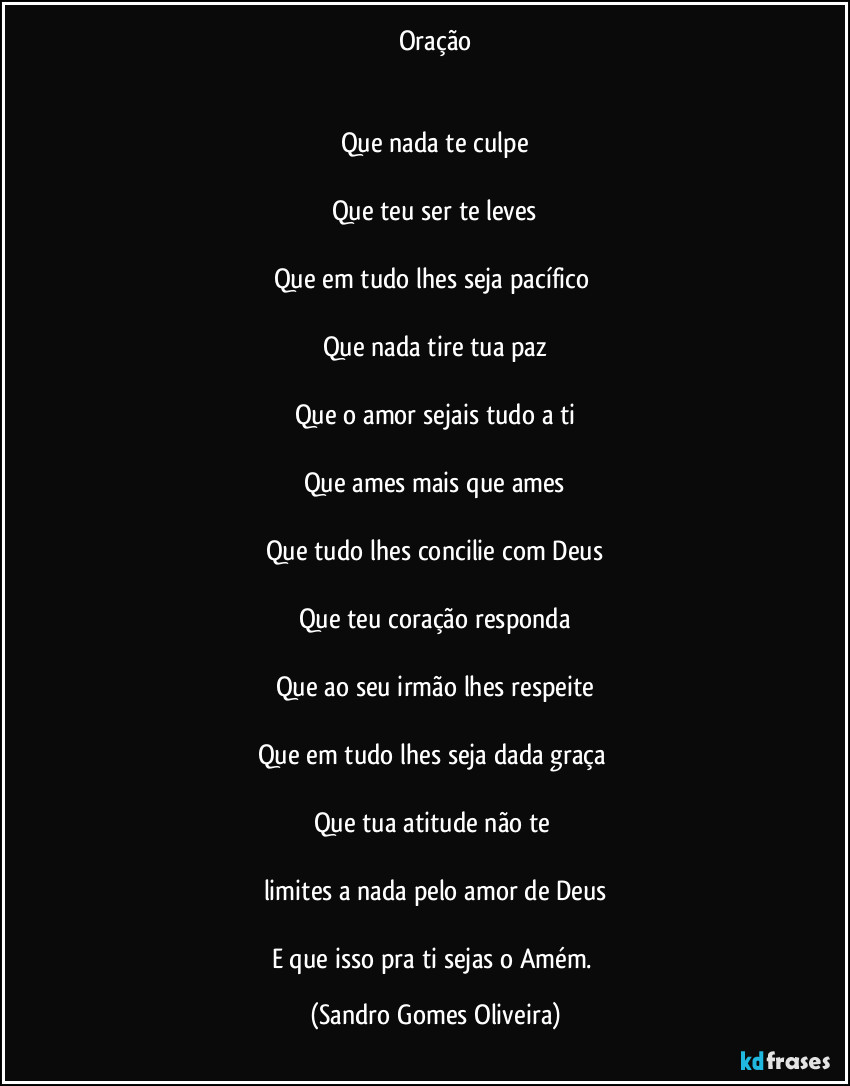 Oração
Que nada te culpe
Que teu ser te leves
Que em tudo lhes seja pacífico
Que nada tire tua paz
Que o amor sejais tudo a ti
Que ames mais que ames
Que tudo lhes concilie com Deus
Que teu coração responda
Que ao seu irmão lhes respeite
Que em tudo lhes seja dada graça
Que tua atitude não te
limites a nada pelo amor de Deus
E que isso pra ti sejas o Amém. (Sandro Gomes Oliveira)