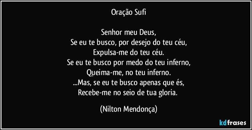 Oração Sufi

Senhor meu Deus,
Se eu te busco, por desejo do teu céu,
Expulsa-me do teu céu.
Se eu te busco por medo do teu inferno,
Queima-me, no teu inferno.
...Mas, se eu te busco apenas que és,
Recebe-me no seio de tua gloria. (Nilton Mendonça)