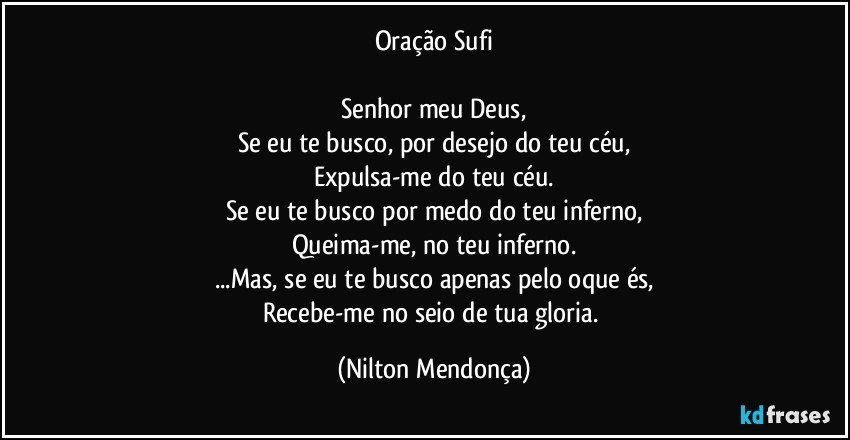 Oração Sufi

Senhor meu Deus,
Se eu te busco, por desejo do teu céu,
Expulsa-me do teu céu.
Se eu te busco por medo do teu inferno,
Queima-me, no teu inferno.
...Mas, se eu te busco apenas pelo oque és,
Recebe-me no seio de tua gloria. (Nilton Mendonça)