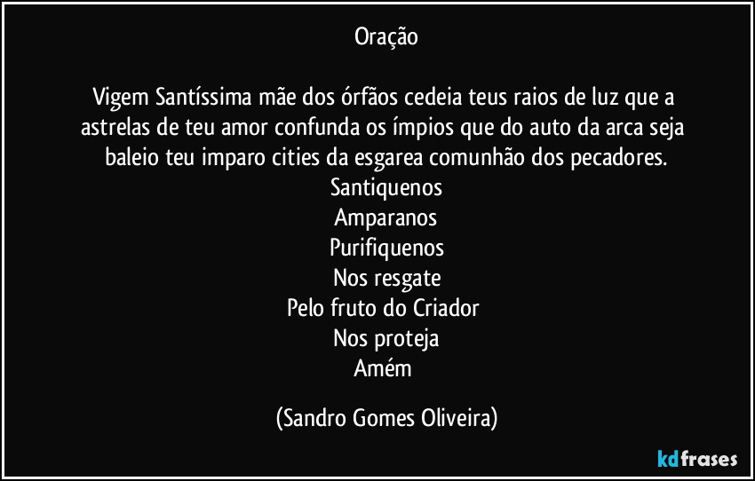 Oração

Vigem Santíssima mãe dos órfãos cedeia teus raios de luz que a astrelas de teu amor confunda os ímpios que do auto da arca seja baleio teu imparo cities da esgarea comunhão dos pecadores.
Santiquenos
Amparanos
Purifiquenos
Nos resgate
Pelo fruto do Criador 
Nos proteja
Amém (Sandro Gomes Oliveira)