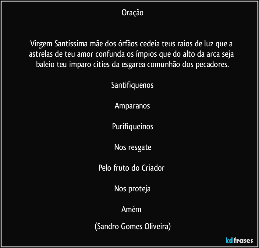 Oração
Virgem Santíssima mãe dos órfãos cedeia teus raios de luz que a astrelas de teu amor confunda os ímpios que do alto da arca seja baleio teu imparo cities da esgarea comunhão dos pecadores.
Santifiquenos
Amparanos
Purifiqueinos
Nos resgate
Pelo fruto do Criador
Nos proteja
Amém (Sandro Gomes Oliveira)
