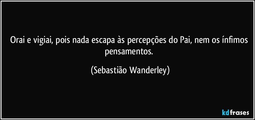 Orai e vigiai, pois nada escapa às percepções do Pai, nem os ínfimos pensamentos. (Sebastião Wanderley)