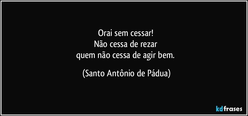 Orai sem cessar! 
Não cessa de rezar 
quem não cessa de agir bem. (Santo Antônio de Pádua)