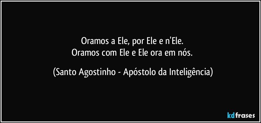 Oramos a Ele, por Ele e n'Ele. 
Oramos com Ele e Ele ora em nós. (Santo Agostinho - Apóstolo da Inteligência)