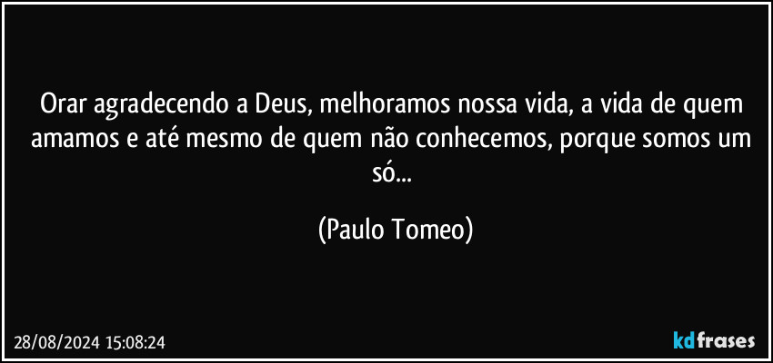 Orar agradecendo a Deus, melhoramos nossa vida, a vida de quem amamos e até mesmo de quem não conhecemos, porque somos um só... (Paulo Tomeo)