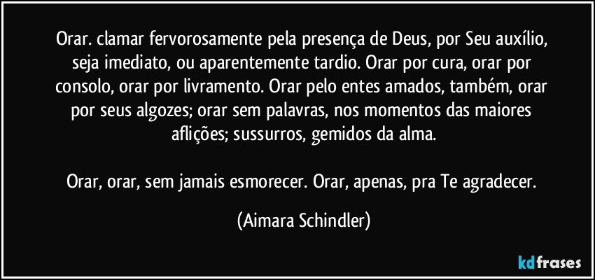 Orar. clamar fervorosamente pela presença de Deus, por Seu auxílio, seja imediato, ou aparentemente tardio. Orar por cura, orar por consolo, orar por livramento. Orar pelo entes amados, também, orar por seus algozes; orar sem palavras, nos momentos das maiores aflições; sussurros, gemidos da alma.

Orar, orar, sem jamais esmorecer. Orar, apenas, pra Te agradecer. (Aimara Schindler)