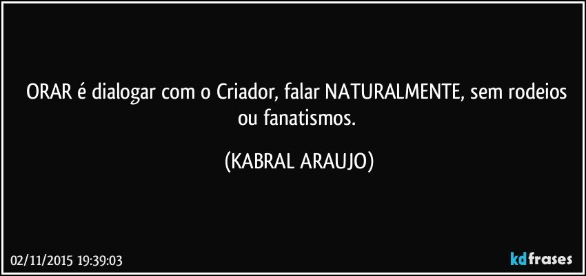 ORAR é dialogar com o Criador, falar NATURALMENTE, sem rodeios ou fanatismos. (KABRAL ARAUJO)