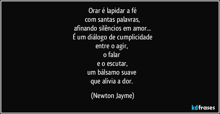 Orar é lapidar a fé
com santas palavras,
afinando silêncios em amor...
É um diálogo de cumplicidade
entre o agir, 
o falar 
e o escutar,
um bálsamo suave 
que alivia a dor. (Newton Jayme)