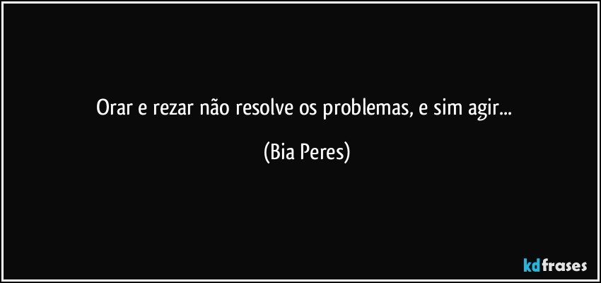 Orar e rezar não resolve os problemas, e sim agir... (Bia Peres)