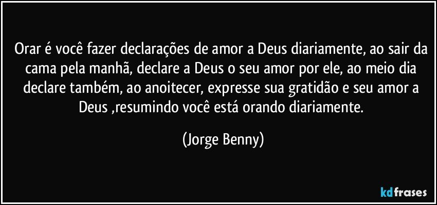 Orar é você fazer declarações de amor a Deus diariamente, ao sair da cama pela manhã, declare a Deus o seu amor por ele, ao meio dia declare também, ao anoitecer, expresse sua gratidão e seu amor a Deus ,resumindo você está orando diariamente. (Jorge Benny)