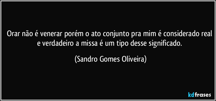 Orar não é venerar porém o ato conjunto pra mim é considerado real e verdadeiro a missa é um tipo desse significado. (Sandro Gomes Oliveira)