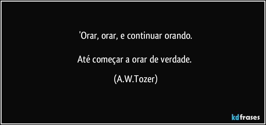 'Orar, orar, e continuar orando.

Até começar a orar de verdade. (A.W.Tozer)