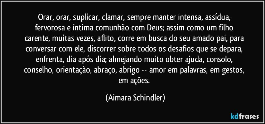 Orar, orar, suplicar, clamar, sempre manter intensa, assídua, fervorosa e íntima comunhão com Deus; assim como um filho carente, muitas vezes, aflito, corre em busca do seu amado pai, para conversar com ele, discorrer sobre todos os desafios que se depara, enfrenta, dia após dia; almejando muito obter ajuda, consolo, conselho, orientação, abraço, abrigo -- amor em palavras, em gestos, em ações. (Aimara Schindler)