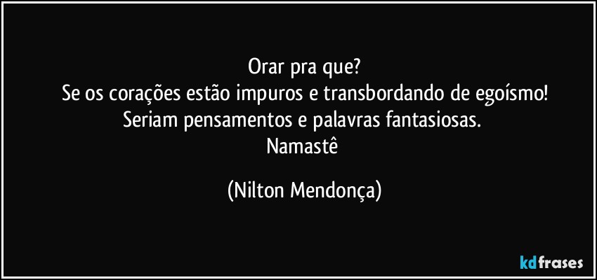 ⁠Orar pra que? 
Se os corações estão impuros e transbordando de egoísmo!
Seriam pensamentos e palavras fantasiosas. 
Namastê (Nilton Mendonça)