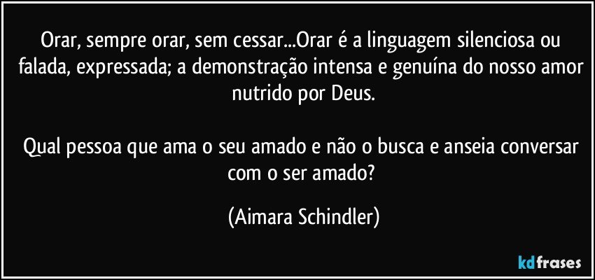 Orar, sempre orar, sem cessar...Orar é a linguagem silenciosa ou falada, expressada; a demonstração intensa e genuína do nosso amor nutrido por Deus.

Qual pessoa que ama o seu amado e não o busca e anseia conversar com o ser amado? (Aimara Schindler)