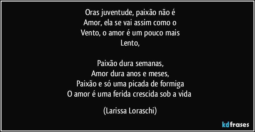 Oras juventude, paixão não é
Amor, ela se vai assim como o
Vento, o amor é um pouco mais
Lento,

Paixão dura semanas,
Amor dura anos e meses,
Paixão e só uma picada de formiga
O amor é uma ferida crescida sob a vida (Larissa Loraschi)