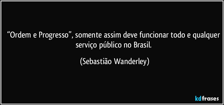 “Ordem e Progresso”, somente assim deve funcionar todo e qualquer serviço público no Brasil. (Sebastião Wanderley)