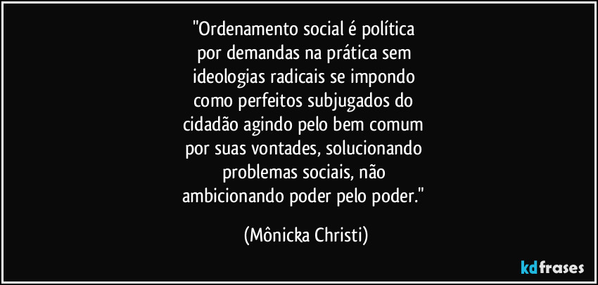 "Ordenamento social é política
por demandas na prática sem
ideologias radicais se impondo
como perfeitos subjugados do
cidadão agindo pelo bem comum
por suas vontades, solucionando
problemas sociais, não
ambicionando poder pelo poder." (Mônicka Christi)