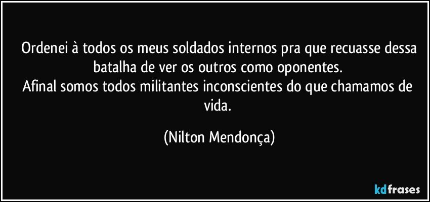 ⁠Ordenei à todos os meus soldados internos pra que recuasse dessa batalha de ver os outros como oponentes. 
Afinal somos todos militantes inconscientes do que chamamos de vida. (Nilton Mendonça)