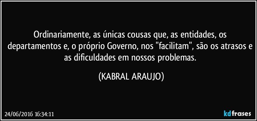 Ordinariamente, as únicas cousas que, as entidades, os departamentos e, o próprio Governo, nos "facilitam", são os atrasos e as dificuldades em nossos problemas. (KABRAL ARAUJO)
