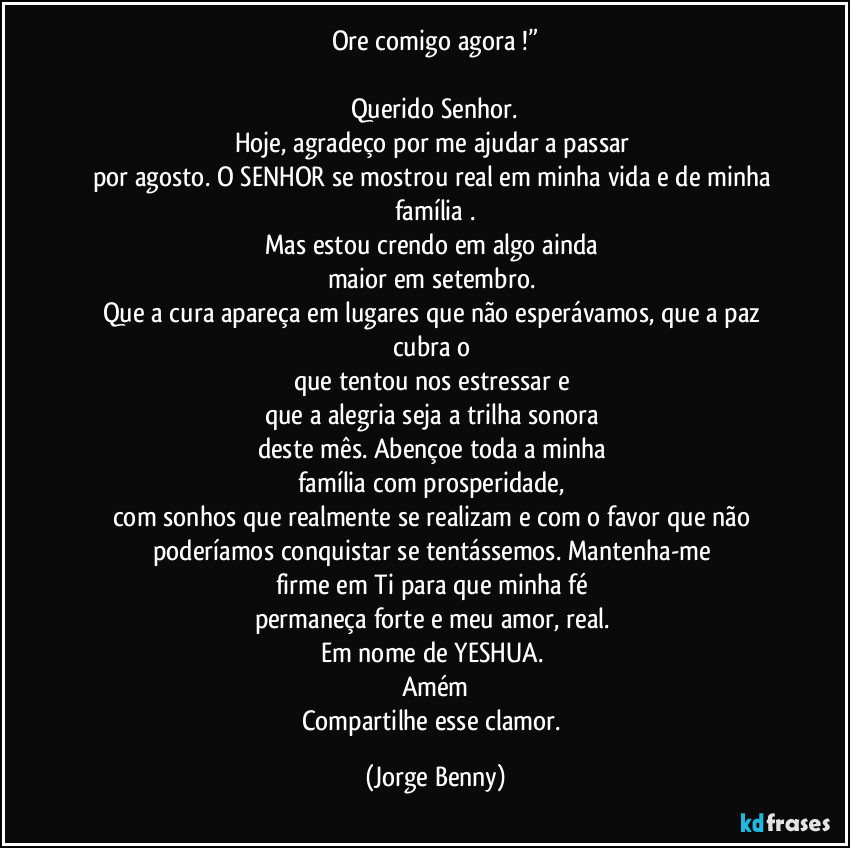 Ore comigo agora !”

Querido Senhor.
Hoje, agradeço por me ajudar a passar 
por agosto. O SENHOR  se mostrou real em minha vida e de minha família .
Mas estou crendo em algo ainda 
maior em setembro. 
Que a cura apareça em lugares que não esperávamos, que a paz cubra o 
que tentou nos estressar e 
que a alegria seja a trilha sonora 
deste mês. Abençoe toda a minha 
família com prosperidade, 
com sonhos que realmente se realizam e com o favor que não poderíamos conquistar se tentássemos. Mantenha-me 
firme em Ti para que minha fé 
permaneça forte e meu amor, real. 
Em nome de YESHUA. 
Amém
Compartilhe esse clamor. (Jorge Benny)
