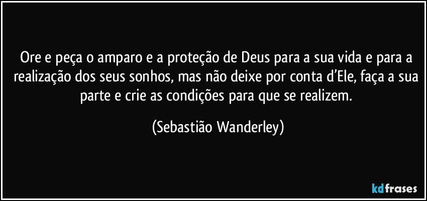 Ore e peça o amparo e a proteção de Deus para a sua vida e para a realização dos seus sonhos, mas não deixe por conta d’Ele, faça a sua parte e crie as condições para que se realizem. (Sebastião Wanderley)