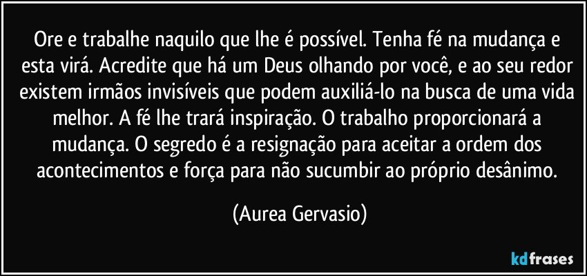 Ore e trabalhe naquilo que lhe é possível. Tenha fé na mudança e esta virá. Acredite que há um Deus olhando por você, e ao seu redor existem irmãos invisíveis que podem auxiliá-lo na busca de uma vida melhor. A fé lhe trará inspiração. O trabalho proporcionará a mudança. O segredo é a resignação para aceitar a ordem dos acontecimentos e força para não sucumbir ao próprio desânimo. (Aurea Gervasio)