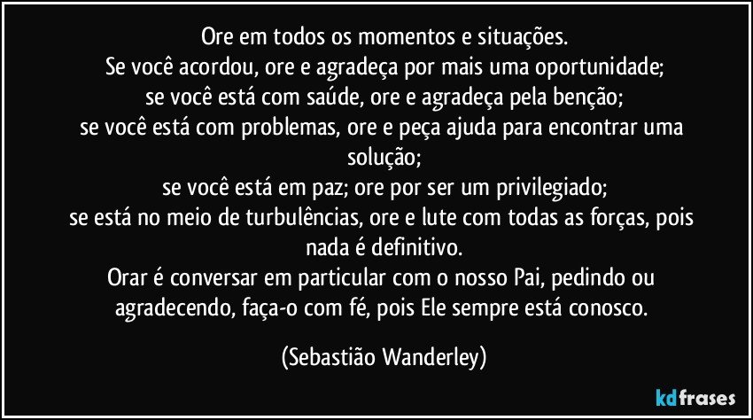 Ore em todos os momentos e situações.
Se você acordou, ore e agradeça por mais uma oportunidade;
se você está com saúde, ore e agradeça pela benção;
se você está com problemas, ore e peça ajuda para encontrar uma solução;
se você está em paz; ore por ser um privilegiado;
se está no meio de turbulências, ore e lute com todas as forças, pois nada é definitivo.
Orar é conversar em particular com o nosso Pai, pedindo ou agradecendo, faça-o com fé, pois Ele sempre está conosco. (Sebastião Wanderley)