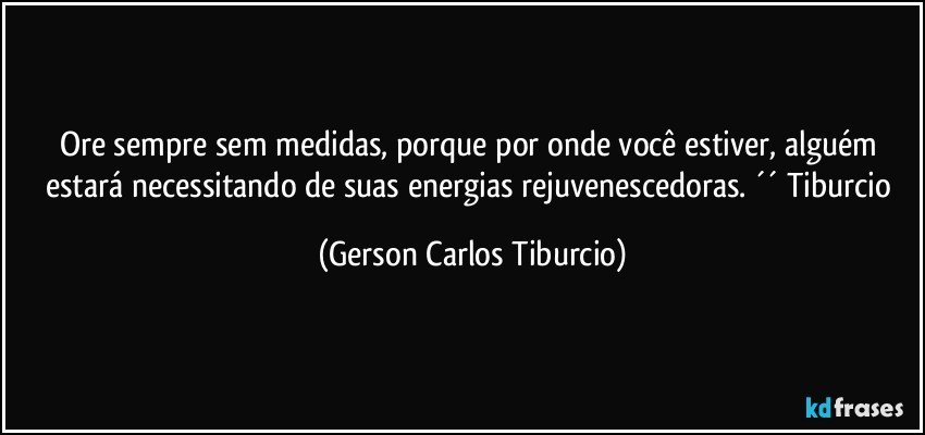 Ore sempre sem medidas, porque por onde você estiver, alguém estará necessitando de suas energias rejuvenescedoras. ´´ Tiburcio (Gerson Carlos Tiburcio)