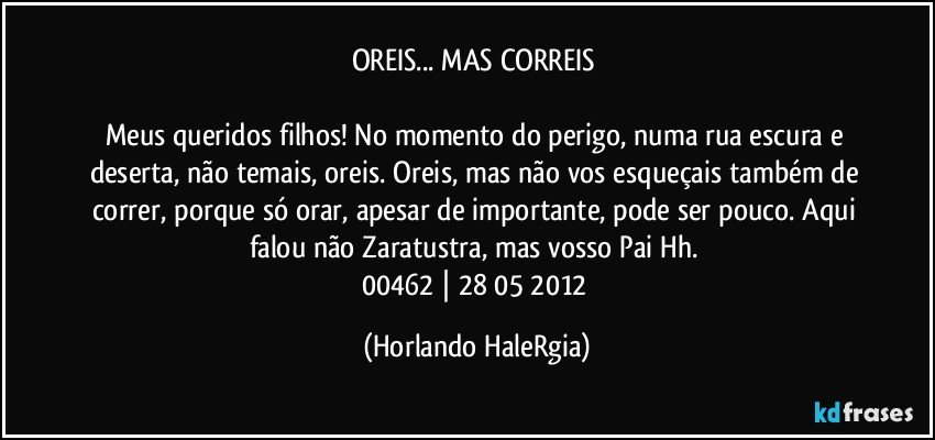 OREIS... MAS CORREIS 

Meus queridos filhos! No momento do perigo, numa rua escura e deserta, não temais, oreis. Oreis, mas não vos esqueçais também de correr, porque só orar, apesar de importante, pode ser pouco. Aqui falou não Zaratustra, mas vosso Pai Hh. 
00462 | 28/05/2012 (Horlando HaleRgia)