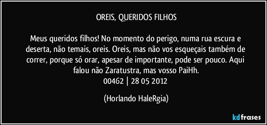 OREIS, QUERIDOS FILHOS

Meus queridos filhos! No momento do perigo, numa rua escura e deserta, não temais, oreis. Oreis, mas não vos esqueçais também de correr, porque só orar, apesar de importante, pode ser pouco. Aqui falou não Zaratustra, mas vosso PaiHh.
00462 | 28/05/2012 (Horlando HaleRgia)