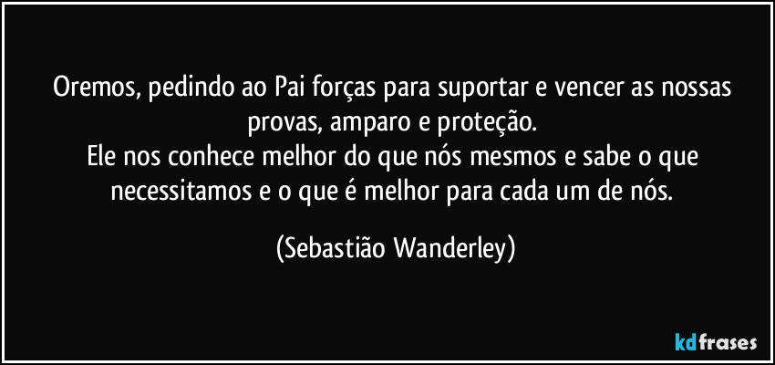 Oremos, pedindo ao Pai forças para suportar e vencer as nossas provas, amparo e proteção. 
Ele nos conhece melhor do que nós mesmos e sabe o que necessitamos e o que é melhor para cada um de nós. (Sebastião Wanderley)